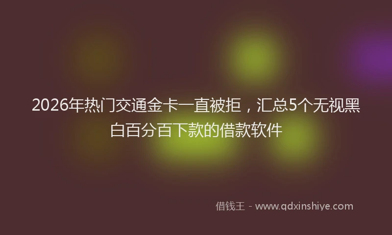 2026年热门交通金卡一直被拒，汇总5个无视黑白百分百下款的借款软件
