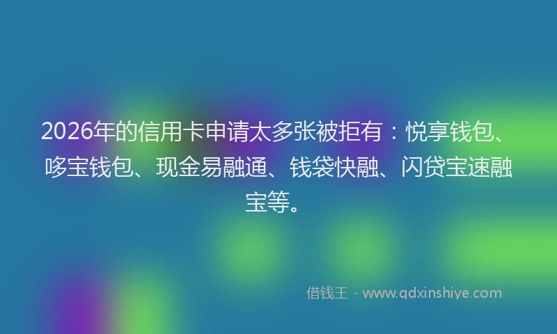 2026年的信用卡申请太多张被拒有：悦享钱包、哆宝钱包、现金易融通、钱袋快融、闪贷宝速融宝等。
