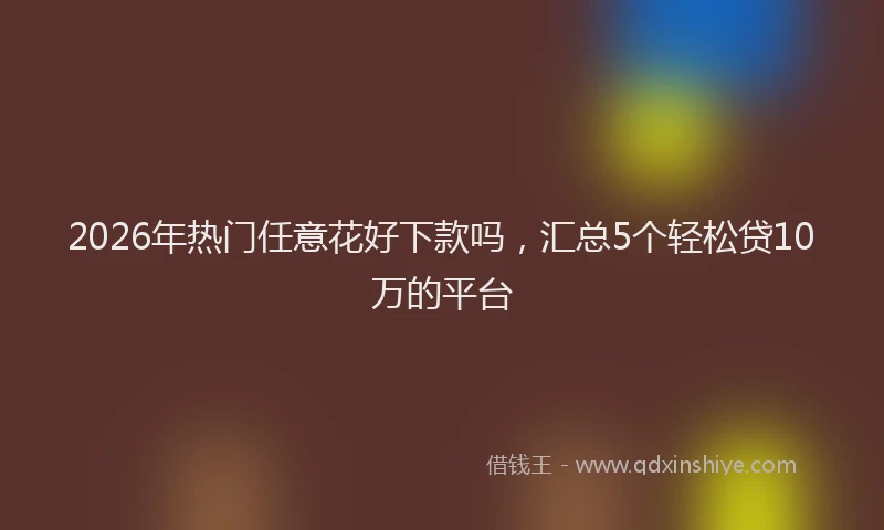 2026年热门任意花好下款吗，汇总5个轻松贷10万的平台