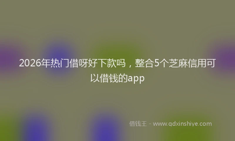 2026年热门借呀好下款吗，整合5个芝麻信用可以借钱的app