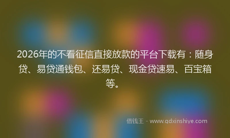 2026年的不看征信直接放款的平台下载有：随身贷、易贷通钱包、还易贷、现金贷速易、百宝箱等。