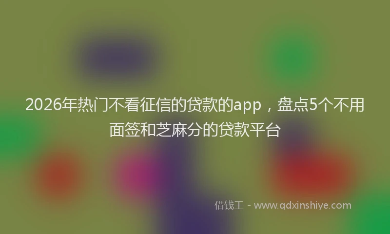 2026年热门不看征信的贷款的app，盘点5个不用面签和芝麻分的贷款平台