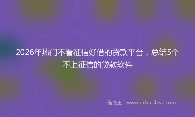 2026年热门不看征信好借的贷款平台，总结5个不上征信的贷款软件