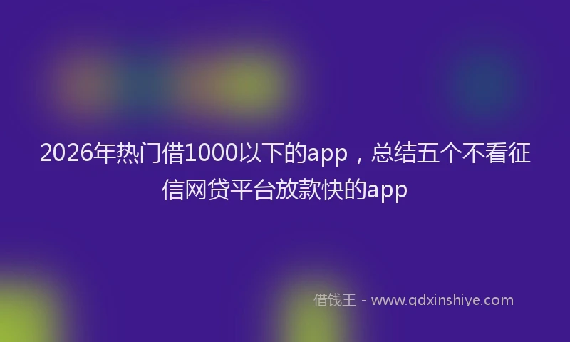 2026年热门借1000以下的app，总结五个不看征信网贷平台放款快的app