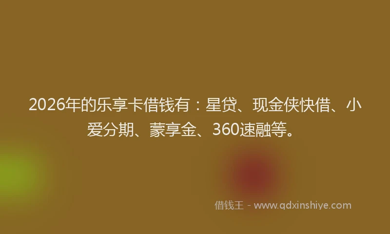 2026年的乐享卡借钱有：星贷、现金侠快借、小爱分期、蒙享金、360速融等。
