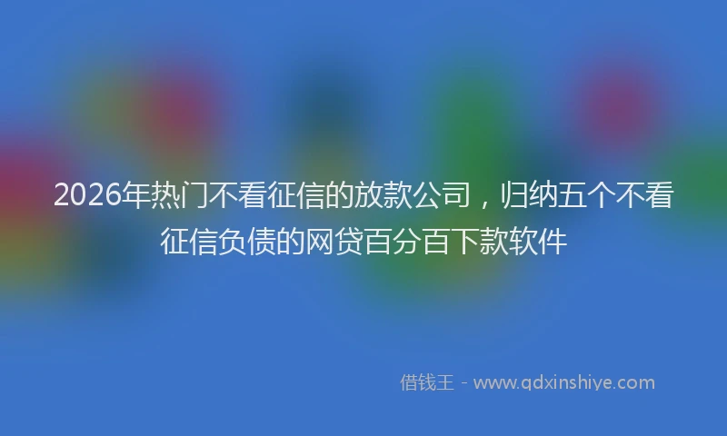 2026年热门不看征信的放款公司，归纳五个不看征信负债的网贷百分百下款软件