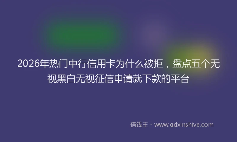2026年热门中行信用卡为什么被拒，盘点五个无视黑白无视征信申请就下款的平台
