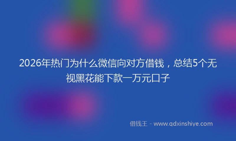 2026年热门为什么微信向对方借钱，总结5个无视黑花能下款一万元口子