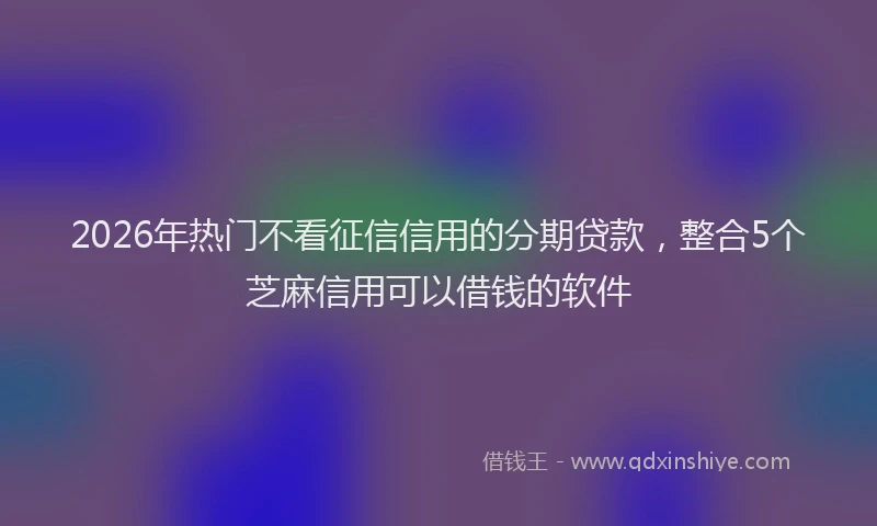 2026年热门不看征信信用的分期贷款，整合5个芝麻信用可以借钱的软件