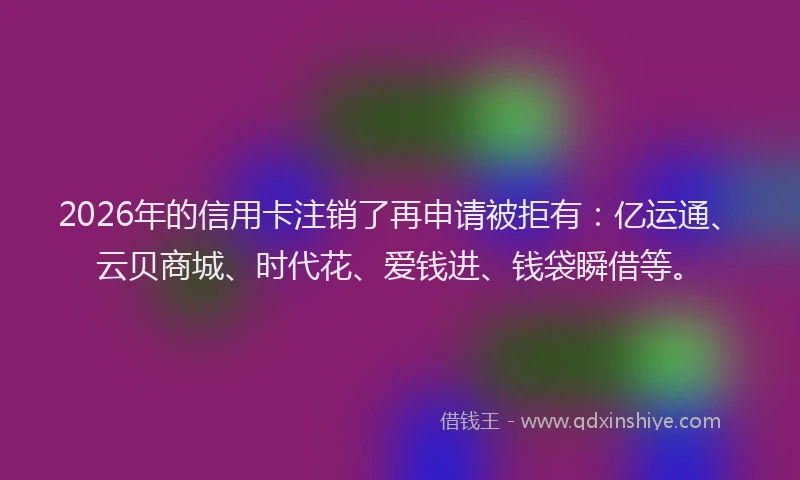 2026年的信用卡注销了再申请被拒有：亿运通、云贝商城、时代花、爱钱进、钱袋瞬借等。