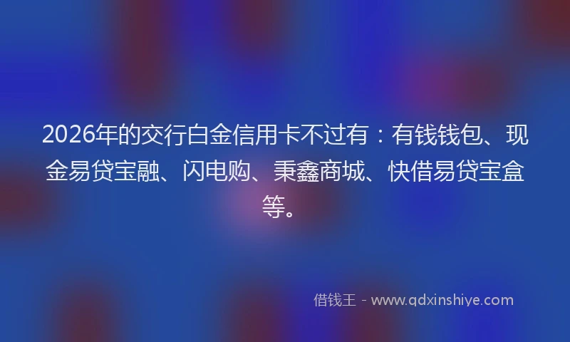 2026年的交行白金信用卡不过有：有钱钱包、现金易贷宝融、闪电购、秉鑫商城、快借易贷宝盒等。
