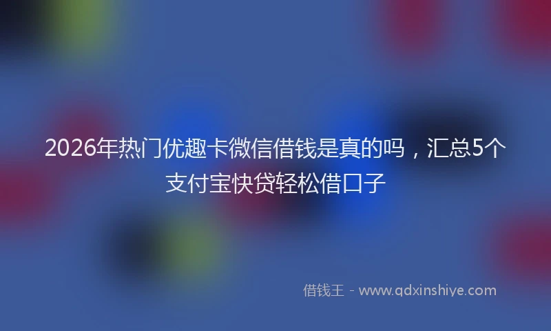 2026年热门优趣卡微信借钱是真的吗，汇总5个支付宝快贷轻松借口子