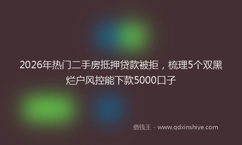 2026年热门二手房抵押贷款被拒，梳理5个双黑烂户风控能下款5000口子