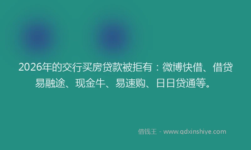 2026年的交行买房贷款被拒有：微博快借、借贷易融途、现金牛、易速购、日日贷通等。