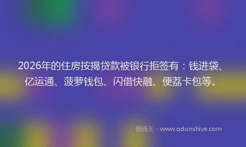 2026年的住房按揭贷款被银行拒签有：钱进袋、亿运通、菠萝钱包、闪借快融、便荔卡包等。
