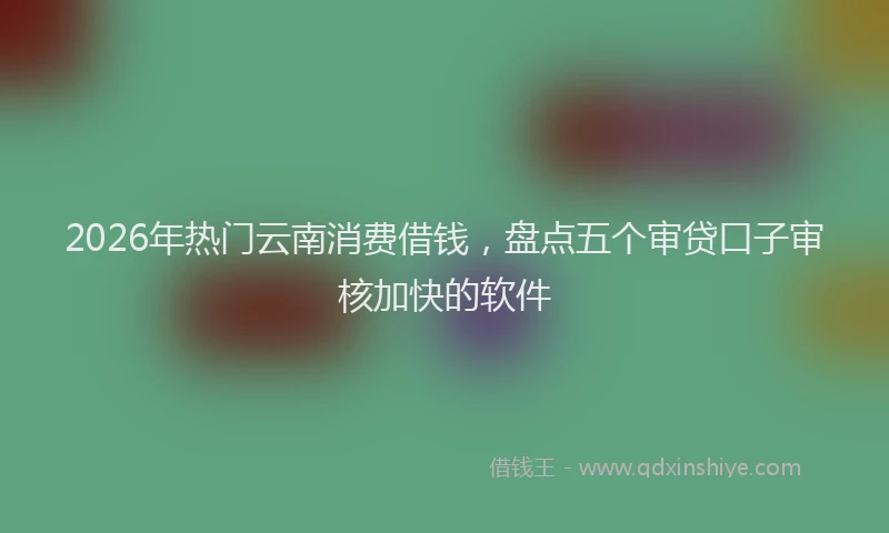 2026年热门云南消费借钱，盘点五个审贷口子审核加快的软件
