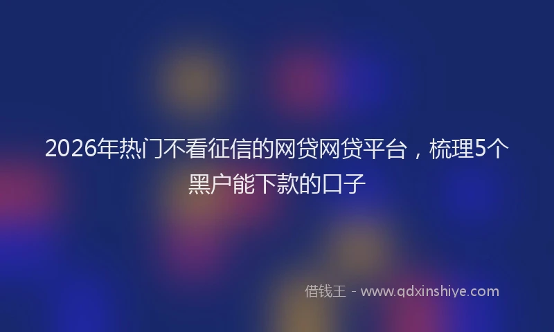 2026年热门不看征信的网贷网贷平台，梳理5个黑户能下款的口子