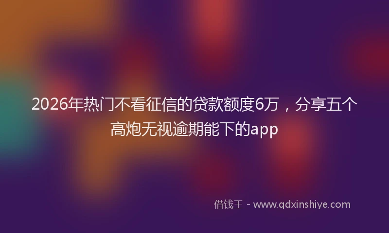 2026年热门不看征信的贷款额度6万，分享五个高炮无视逾期能下的app