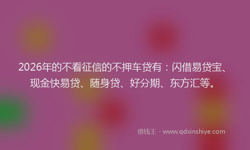 2026年的不看征信的不押车贷有：闪借易贷宝、现金快易贷、随身贷、好分期、东方汇等。