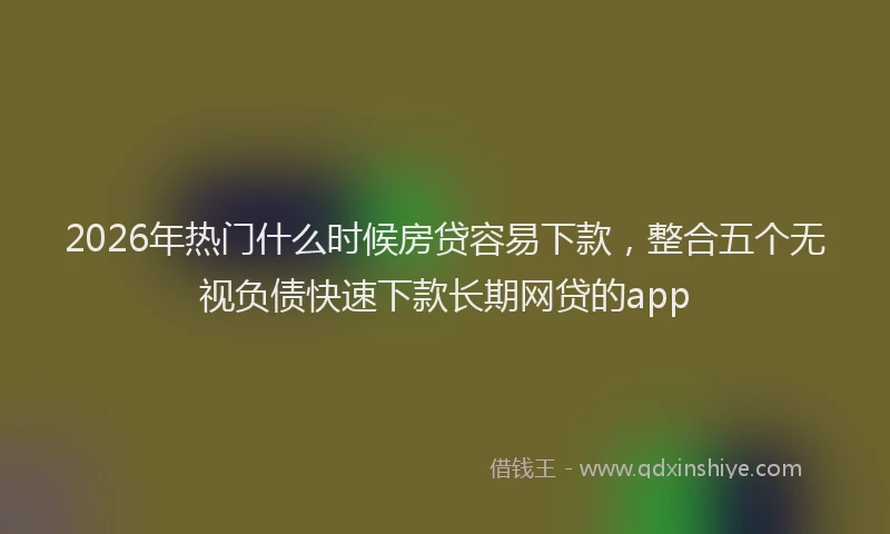 2026年热门什么时候房贷容易下款，整合五个无视负债快速下款长期网贷的app