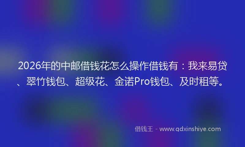 2026年的中邮借钱花怎么操作借钱有：我来易贷、翠竹钱包、超级花、金诺Pro钱包、及时租等。