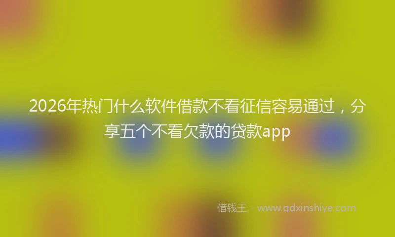 2026年热门什么软件借款不看征信容易通过，分享五个不看欠款的贷款app