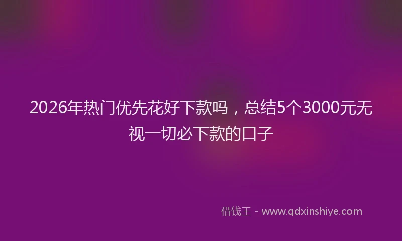 2026年热门优先花好下款吗，总结5个3000元无视一切必下款的口子