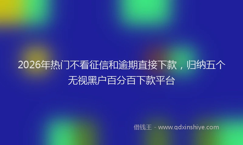 2026年热门不看征信和逾期直接下款，归纳五个无视黑户百分百下款平台