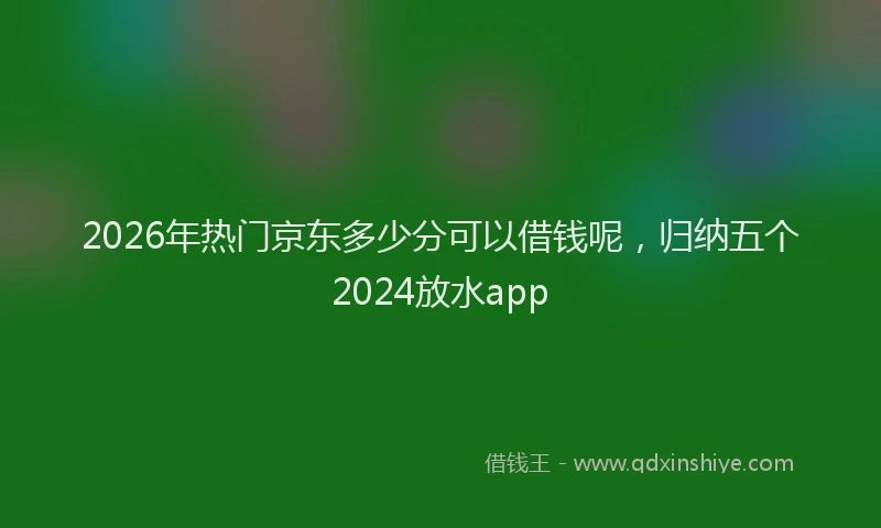 2026年热门京东多少分可以借钱呢，归纳五个2024放水app