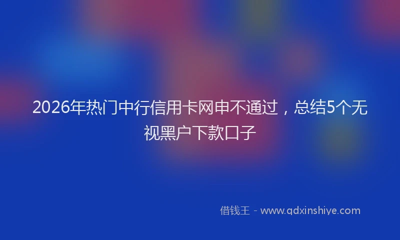 2026年热门中行信用卡网申不通过，总结5个无视黑户下款口子
