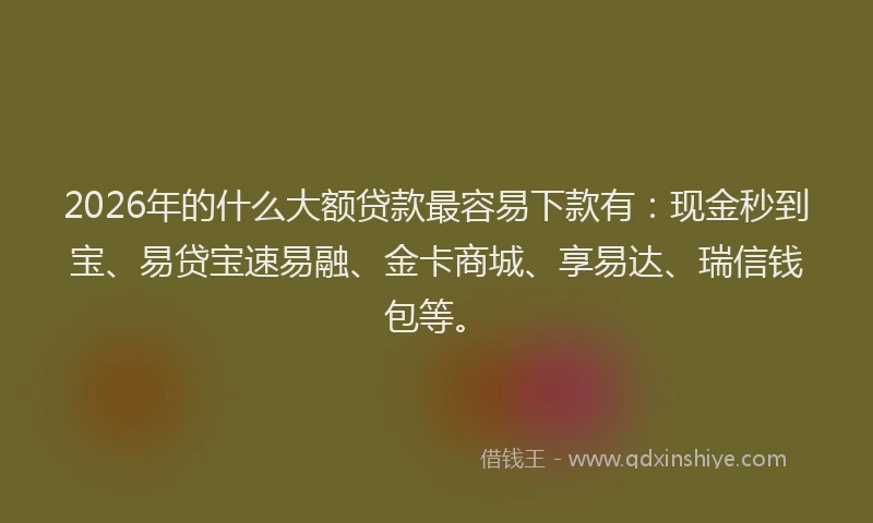 2026年的什么大额贷款最容易下款有：现金秒到宝、易贷宝速易融、金卡商城、享易达、瑞信钱包等。