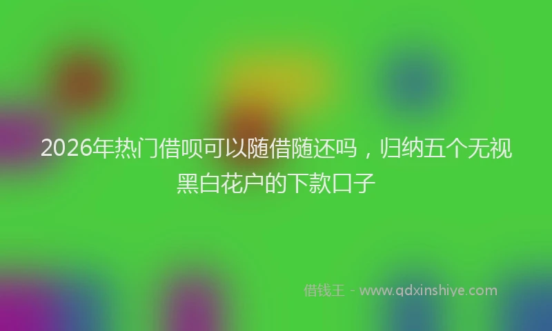 2026年热门借呗可以随借随还吗，归纳五个无视黑白花户的下款口子