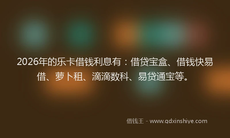 2026年的乐卡借钱利息有：借贷宝盒、借钱快易借、萝卜租、滴滴数科、易贷通宝等。