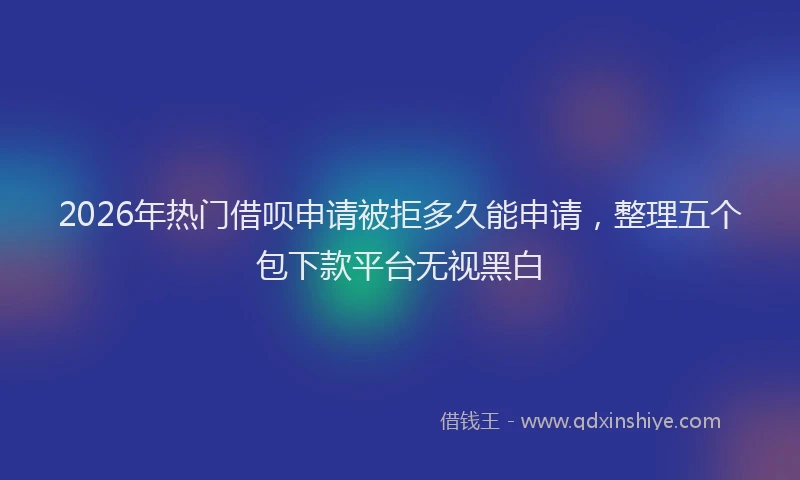 2026年热门借呗申请被拒多久能申请，整理五个包下款平台无视黑白
