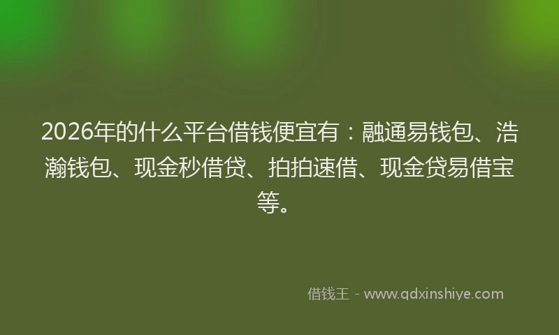 2026年的什么平台借钱便宜有：融通易钱包、浩瀚钱包、现金秒借贷、拍拍速借、现金贷易借宝等。
