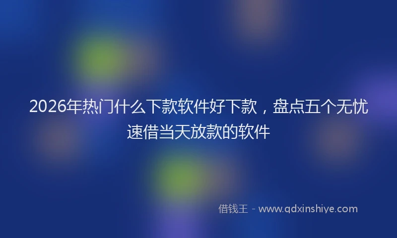 2026年热门什么下款软件好下款，盘点五个无忧速借当天放款的软件