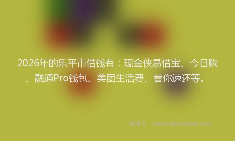 2026年的乐平市借钱有：现金侠易借宝、今日购、融通Pro钱包、美团生活费、替你速还等。