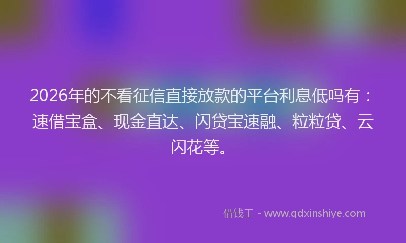 2026年的不看征信直接放款的平台利息低吗有：速借宝盒、现金直达、闪贷宝速融、粒粒贷、云闪花等。