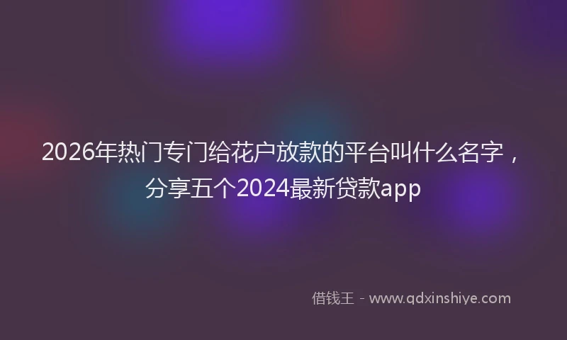2026年热门专门给花户放款的平台叫什么名字，分享五个2024最新贷款app