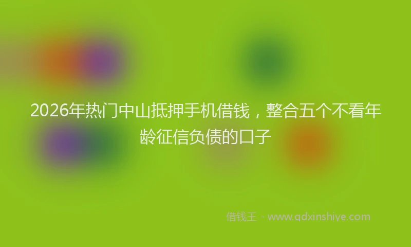 2026年热门中山抵押手机借钱，整合五个不看年龄征信负债的口子