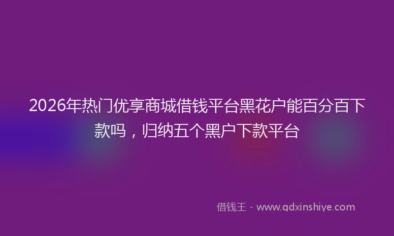 2026年热门优享商城借钱平台黑花户能百分百下款吗，归纳五个黑户下款平台