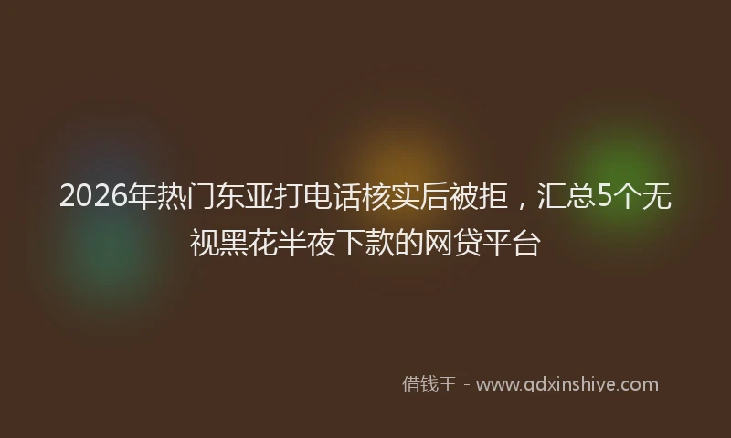2026年热门东亚打电话核实后被拒，汇总5个无视黑花半夜下款的网贷平台