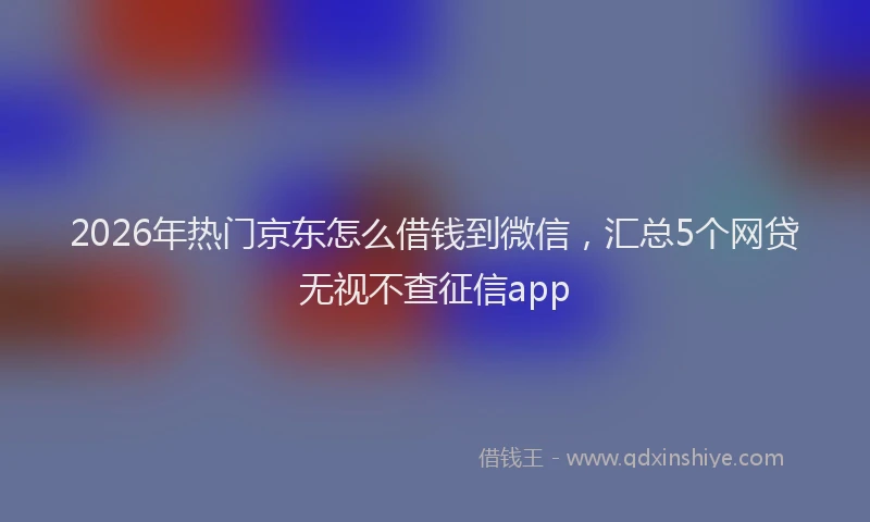 2026年热门京东怎么借钱到微信，汇总5个网贷无视不查征信app
