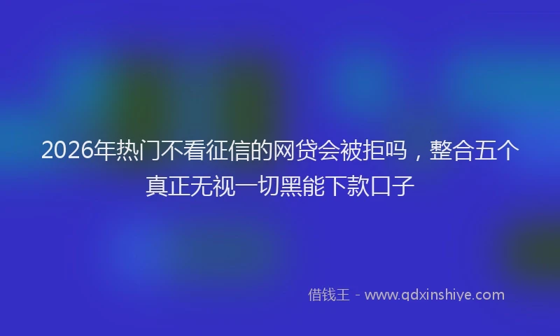 2026年热门不看征信的网贷会被拒吗，整合五个真正无视一切黑能下款口子