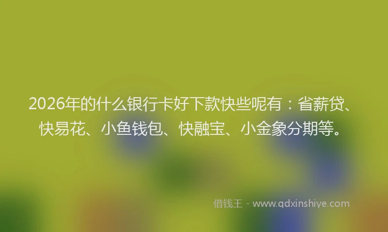2026年的什么银行卡好下款快些呢有：省薪贷、快易花、小鱼钱包、快融宝、小金象分期等。