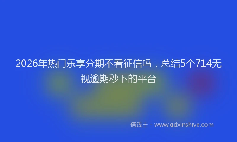 2026年热门乐享分期不看征信吗，总结5个714无视逾期秒下的平台