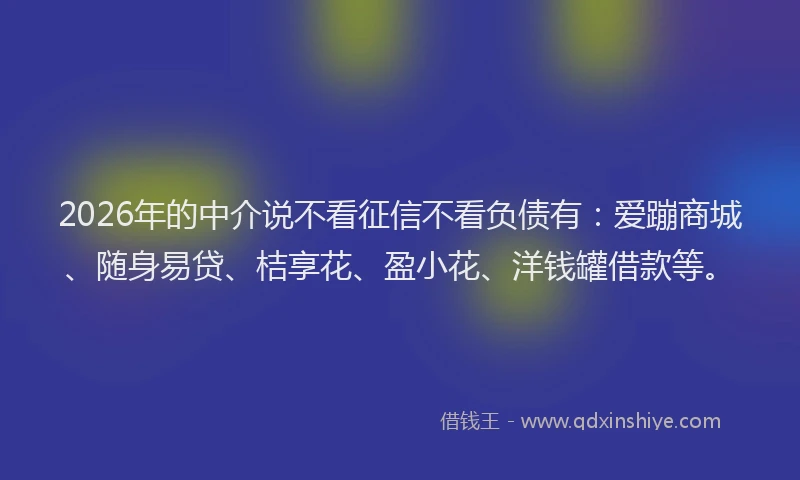 2026年的中介说不看征信不看负债有：爱蹦商城、随身易贷、桔享花、盈小花、洋钱罐借款等。