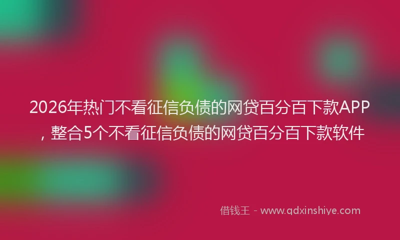 2026年热门不看征信负债的网贷百分百下款APP，整合5个不看征信负债的网贷百分百下款软件