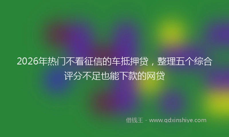 2026年热门不看征信的车抵押贷，整理五个综合评分不足也能下款的网贷