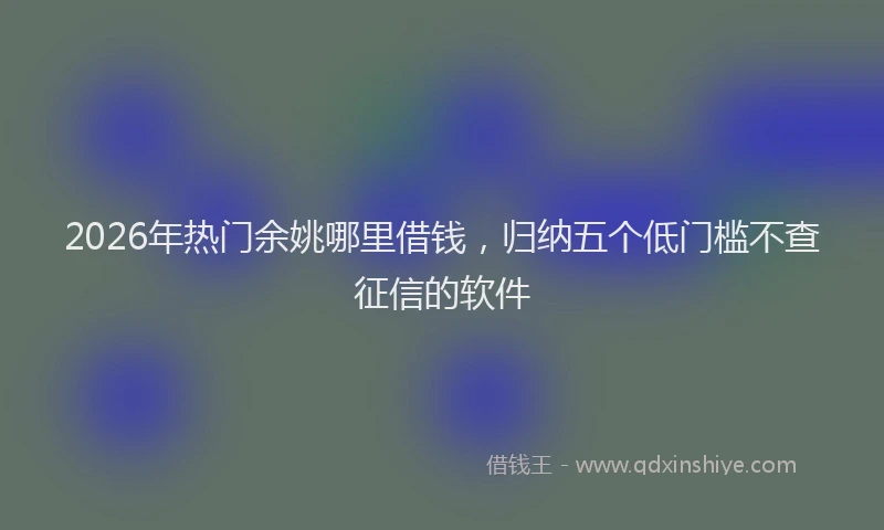 2026年热门余姚哪里借钱，归纳五个低门槛不查征信的软件